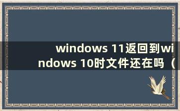 windows 11返回到windows 10时文件还在吗（窗口11返回到窗口10）